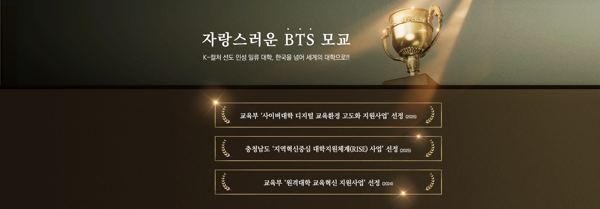자랑스러운 BTS 모교 K-컬처 선도 인성 일류 대학,한국을 넘어 세계의 대학으로!! 교육부 ‘사이버대학 디지털 교육환경 고도화 지원사업’ 선정(2025) 충청남도 ‘지역혁신중심 대학지원체계(RISE) 사업’ 선정(2025) 교육부 ‘원격대학 교육혁신 지원사업’ 선정(2024)